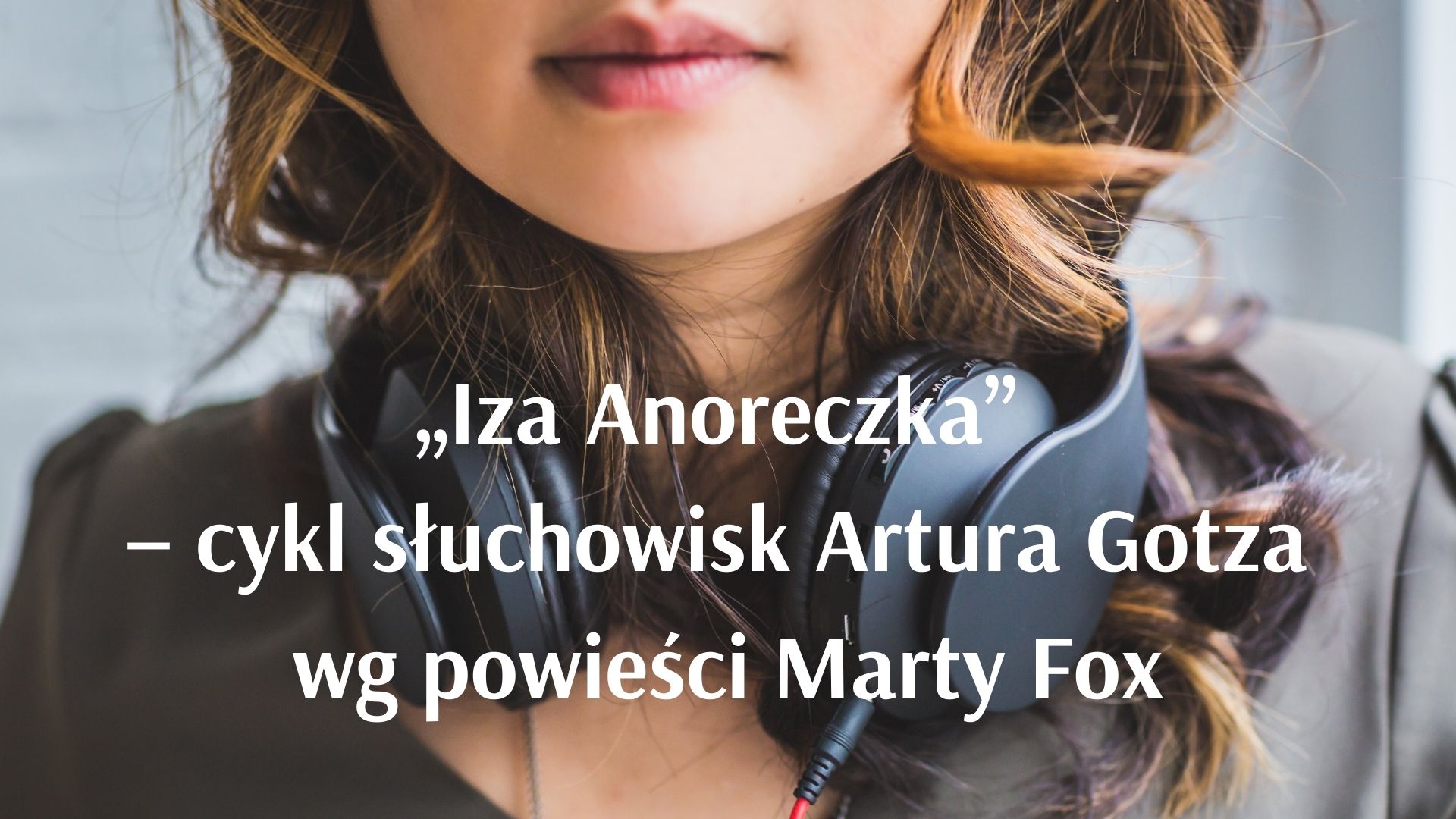 Osoba z słuchawkami założonymi na szyję, napis: ,,Iza Anoreczka"- cykl słuchowisk Artura Gotza wg powieści Marty Fox.